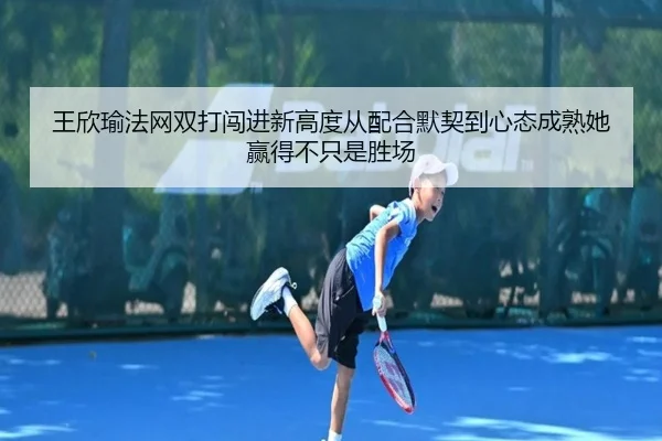 王欣瑜法网双打闯进新高度从配合默契到心态成熟她赢得不只是胜场